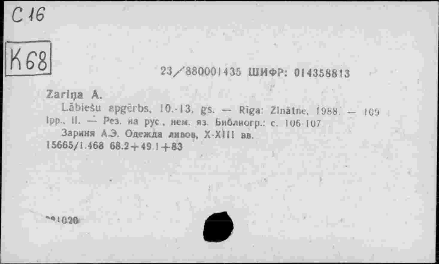 ﻿Kg'S
23/880001435 ШИФР: 0143588
Zariqa A.
LâbieSu apgêrbs, 10.-13. gs. - Riga: Zlnâtne. 1988
ІРР- О- — Рез. на рус , нем. яз. Библиогр.: с. 1 об-107
Зариня А.Э. Одежда ливов, Х-ХІІІ ав.
15665/1.468 68.2 + 49.14-83